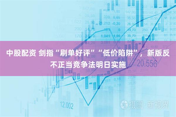 中股配资 剑指“刷单好评”“低价陷阱”，新版反不正当竞争法明日实施