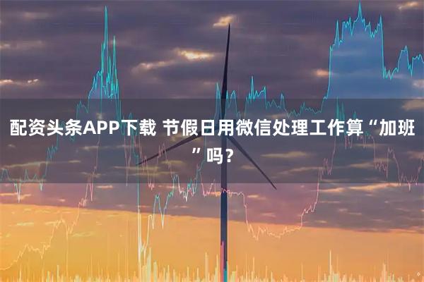 配资头条APP下载 节假日用微信处理工作算“加班”吗？