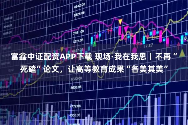 富鑫中证配资APP下载 现场·我在我思丨不再“死磕”论文，让高等教育成果“各美其美”