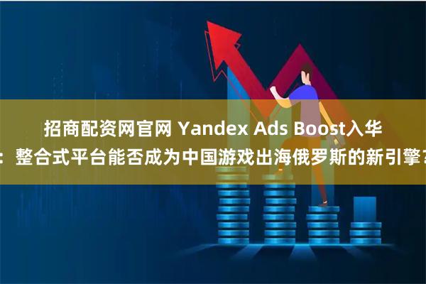 招商配资网官网 Yandex Ads Boost入华：整合式平台能否成为中国游戏出海俄罗斯的新引擎？