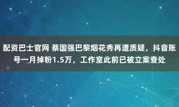 配资巴士官网 蔡国强巴黎烟花秀再遭质疑，抖音账号一月掉粉1.5万，工作室此前已被立案查处