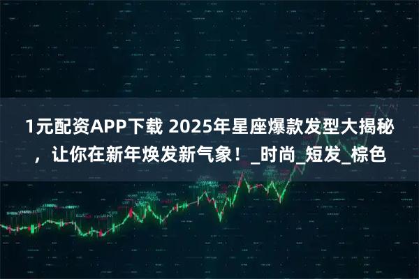 1元配资APP下载 2025年星座爆款发型大揭秘，让你在新年焕发新气象！_时尚_短发_棕色