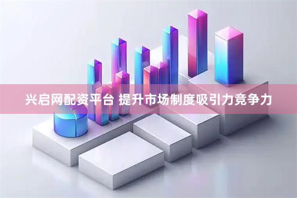 兴启网配资平台 提升市场制度吸引力竞争力