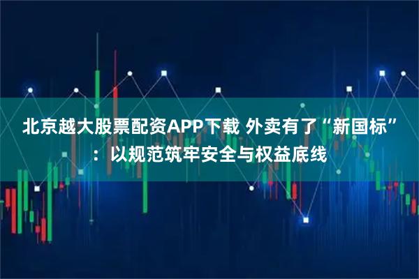 北京越大股票配资APP下载 外卖有了“新国标”：以规范筑牢安全与权益底线