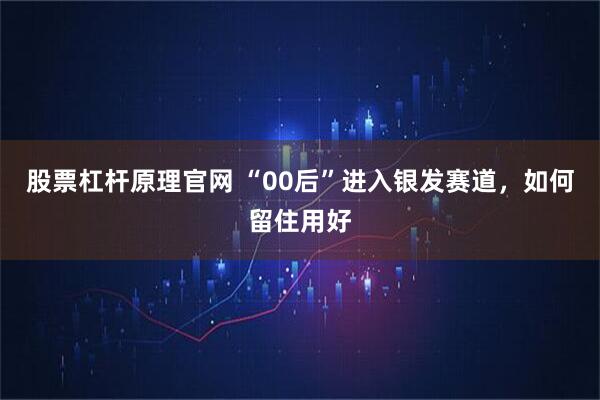 股票杠杆原理官网 “00后”进入银发赛道，如何留住用好