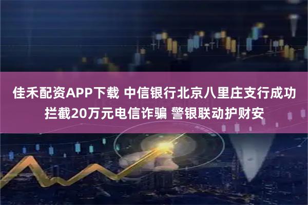 佳禾配资APP下载 中信银行北京八里庄支行成功拦截20万元电信诈骗 警银联动护财安