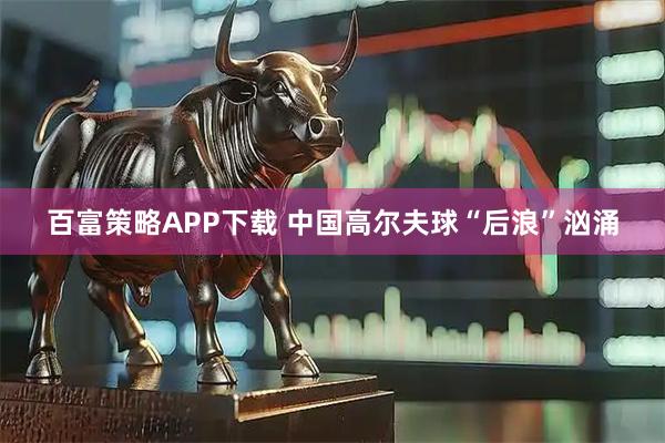 百富策略APP下载 中国高尔夫球“后浪”汹涌