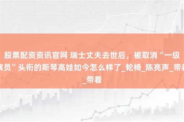 股票配资资讯官网 瑞士丈夫去世后，被取消“一级演员”头衔的斯琴高娃如今怎么样了_轮椅_陈亮声_带着
