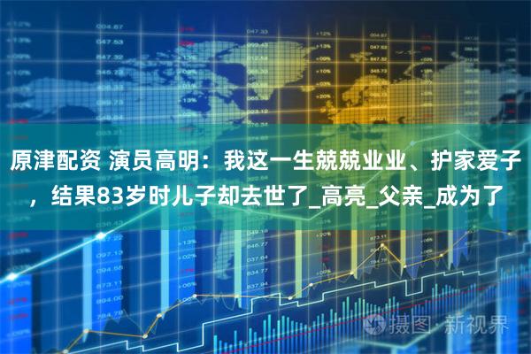 原津配资 演员高明：我这一生兢兢业业、护家爱子，结果83岁时儿子却去世了_高亮_父亲_成为了