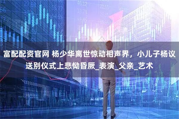 富配配资官网 杨少华离世惊动相声界，小儿子杨议送别仪式上悲恸昏厥_表演_父亲_艺术