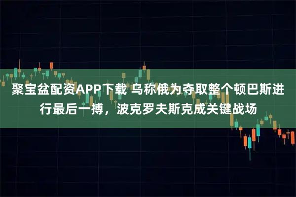 聚宝盆配资APP下载 乌称俄为夺取整个顿巴斯进行最后一搏，波克罗夫斯克成关键战场