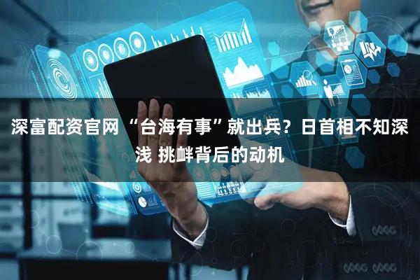 深富配资官网 “台海有事”就出兵？日首相不知深浅 挑衅背后的动机