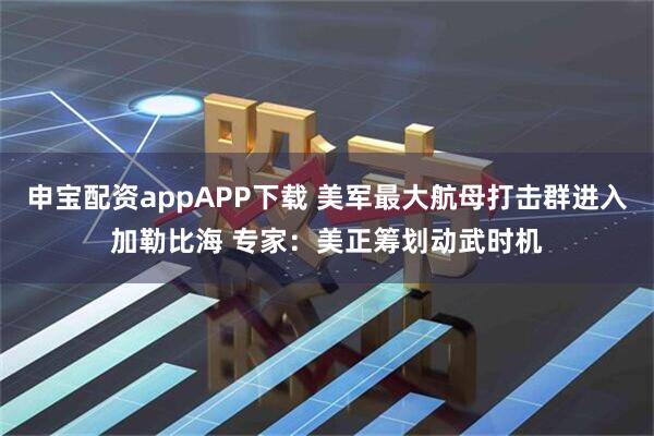 申宝配资appAPP下载 美军最大航母打击群进入加勒比海 专家：美正筹划动武时机