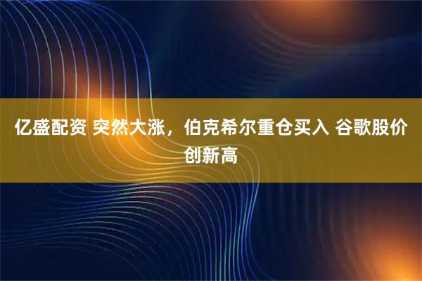 亿盛配资 突然大涨，伯克希尔重仓买入 谷歌股价创新高