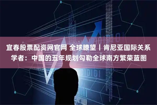 宜春股票配资网官网 全球瞭望丨肯尼亚国际关系学者：中国的五年规划勾勒全球南方繁荣蓝图