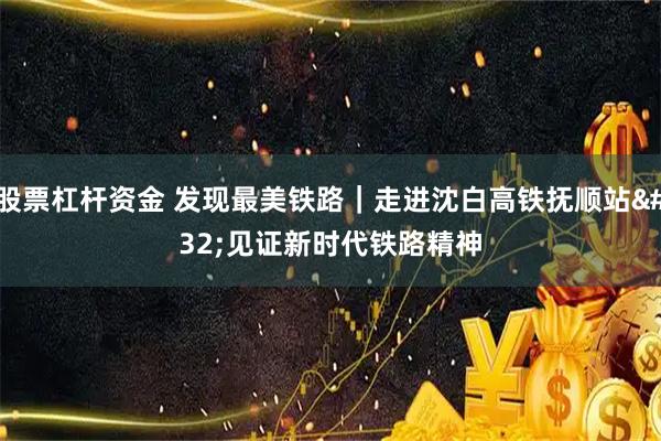 股票杠杆资金 发现最美铁路｜走进沈白高铁抚顺站 见证新时代铁路精神