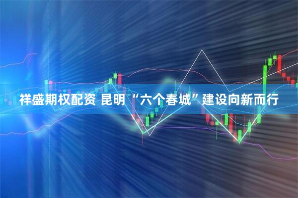 祥盛期权配资 昆明 “六个春城”建设向新而行