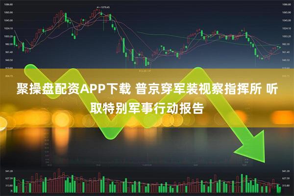 聚操盘配资APP下载 普京穿军装视察指挥所 听取特别军事行动报告