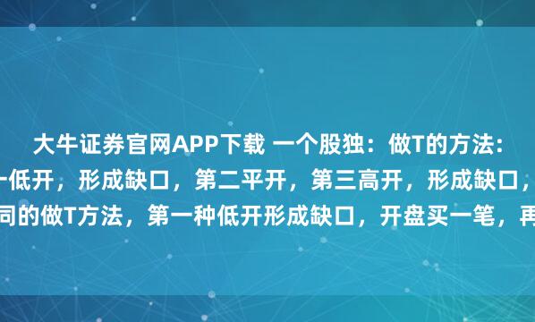 大牛证券官网APP下载 一个股独：做T的方法: 开盘无非三种开法，第一低开，形成缺口，第二平开，第三高开，形成缺口，这三种开法有不同的做T方法，第一种低开形成缺口，开盘买一笔，再往下跌再买一笔，反弹形成收益分批卖出...