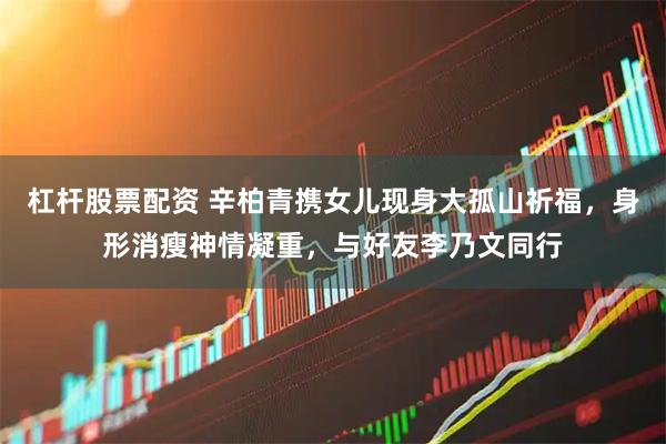 杠杆股票配资 辛柏青携女儿现身大孤山祈福，身形消瘦神情凝重，与好友李乃文同行