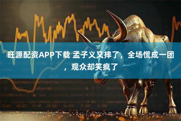 旺源配资APP下载 孟子义又摔了，全场慌成一团，观众却笑疯了
