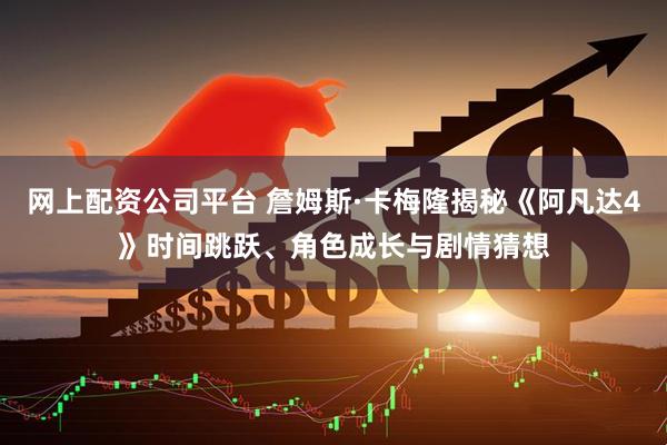 网上配资公司平台 詹姆斯·卡梅隆揭秘《阿凡达4》时间跳跃、角色成长与剧情猜想