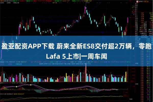 盈亚配资APP下载 蔚来全新ES8交付超2万辆，零跑Lafa 5上市|一周车闻