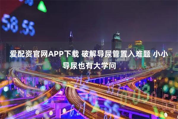 爱配资官网APP下载 破解导尿管置入难题 小小导尿也有大学问