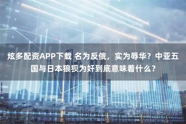 炫多配资APP下载 名为反俄，实为辱华？中亚五国与日本狼狈为奸到底意味着什么？