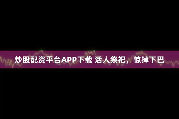 炒股配资平台APP下载 活人祭祀，惊掉下巴