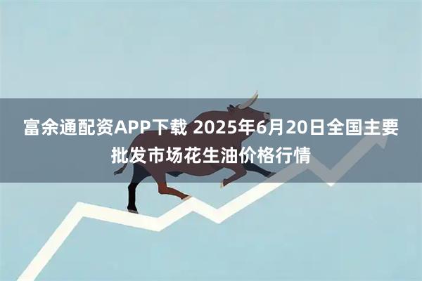富余通配资APP下载 2025年6月20日全国主要批发市场花生油价格行情