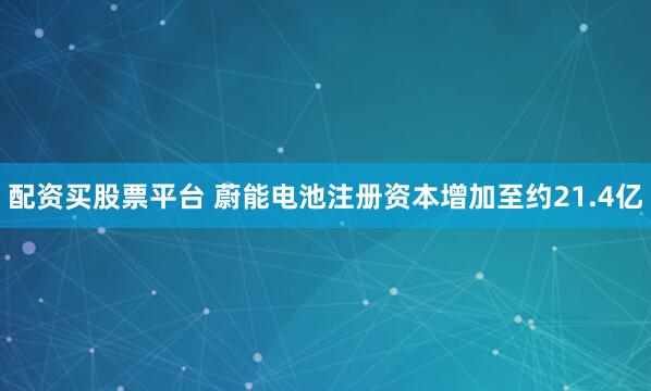 配资买股票平台 蔚能电池注册资本增加至约21.4亿