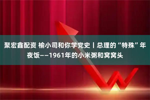 聚宏鑫配资 榆小司和你学党史丨总理的“特殊”年夜饭——1961年的小米粥和窝窝头