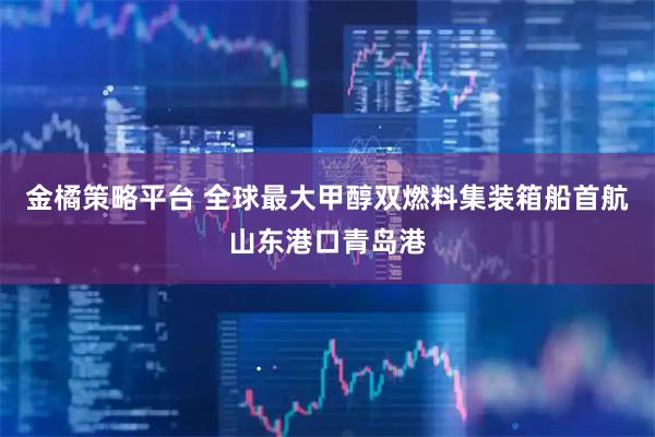 金橘策略平台 全球最大甲醇双燃料集装箱船首航山东港口青岛港