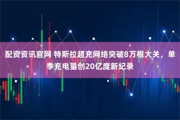 配资资讯官网 特斯拉超充网络突破8万根大关，单季充电量创20亿度新纪录